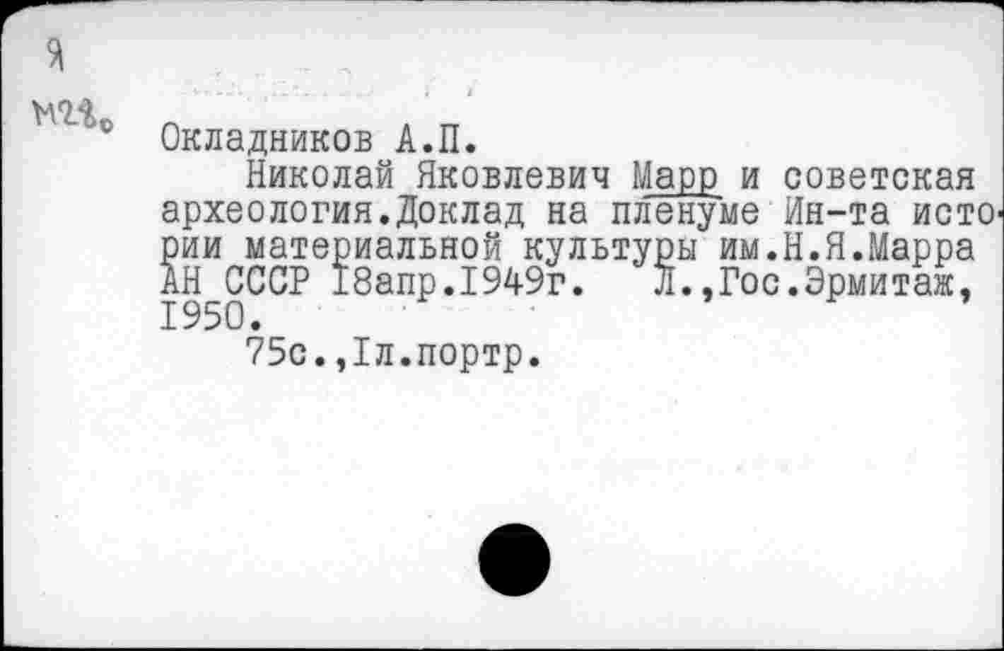 ﻿
Окладников А.П.
Николай Яковлевич Марр и советская археология.Доклад на пленуме Ин-та исто рии материальной культуры им.Н.Я.Марра АН СССР 18апр.1949г. Л.,Гос.Эрмитаж, 1950.
75с.,1л.портр.